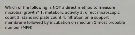 Which of the following is NOT a direct method to measure microbial growth? 1. metabolic activity 2. direct microscopic count 3. standard plate count 4. filtration on a support membrane followed by incubation on medium 5.most probable number (MPN)