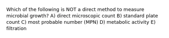 Which of the following is NOT a direct method to measure microbial growth? A) direct microscopic count B) standard plate count C) most probable number (MPN) D) metabolic activity E) filtration