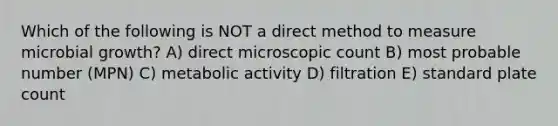 Which of the following is NOT a direct method to measure microbial growth? A) direct microscopic count B) most probable number (MPN) C) metabolic activity D) filtration E) standard plate count