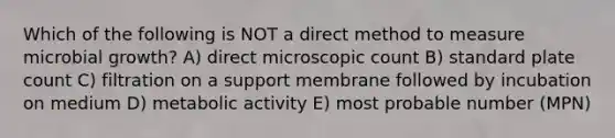 Which of the following is NOT a direct method to measure microbial growth? A) direct microscopic count B) standard plate count C) filtration on a support membrane followed by incubation on medium D) metabolic activity E) most probable number (MPN)