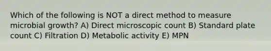 Which of the following is NOT a direct method to measure microbial growth? A) Direct microscopic count B) Standard plate count C) Filtration D) Metabolic activity E) MPN