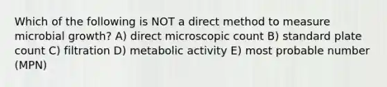 Which of the following is NOT a direct method to measure microbial growth? A) direct microscopic count B) standard plate count C) filtration D) metabolic activity E) most probable number (MPN)