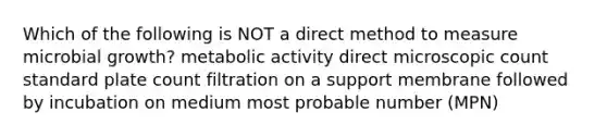 Which of the following is NOT a direct method to measure microbial growth? metabolic activity direct microscopic count standard plate count filtration on a support membrane followed by incubation on medium most probable number (MPN)