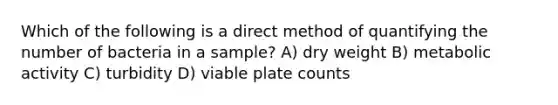 Which of the following is a direct method of quantifying the number of bacteria in a sample? A) dry weight B) metabolic activity C) turbidity D) viable plate counts