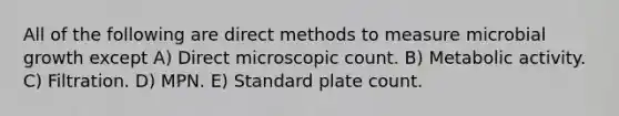 All of the following are direct methods to measure microbial growth except A) Direct microscopic count. B) Metabolic activity. C) Filtration. D) MPN. E) Standard plate count.