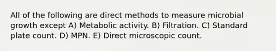 All of the following are direct methods to measure microbial growth except A) Metabolic activity. B) Filtration. C) Standard plate count. D) MPN. E) Direct microscopic count.