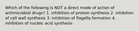 Which of the following is NOT a direct mode of action of antimicrobial drugs? 1. inhibition of protein synthesis 2. inhibition of cell wall synthesis 3. inhibition of flagella formation 4. inhibition of nucleic acid synthesis