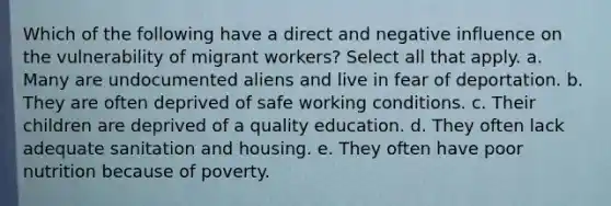 Which of the following have a direct and negative influence on the vulnerability of migrant workers? Select all that apply. a. Many are undocumented aliens and live in fear of deportation. b. They are often deprived of safe working conditions. c. Their children are deprived of a quality education. d. They often lack adequate sanitation and housing. e. They often have poor nutrition because of poverty.