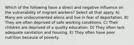 Which of the following have a direct and negative influence on the vulnerability of migrant workers? Select all that apply. A) Many are undocumented aliens and live in fear of deportation. B) They are often deprived of safe working conditions. C) Their children are deprived of a quality education. D) They often lack adequate sanitation and housing. E) They often have poor nutrition because of poverty.