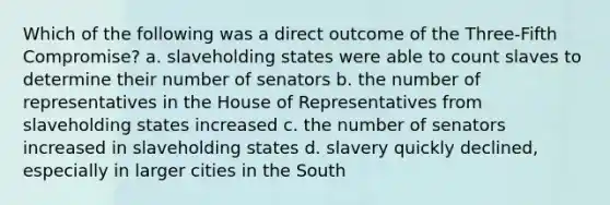 Which of the following was a direct outcome of the Three-Fifth Compromise? a. slaveholding states were able to count slaves to determine their number of senators b. the number of representatives in the House of Representatives from slaveholding states increased c. the number of senators increased in slaveholding states d. slavery quickly declined, especially in larger cities in the South