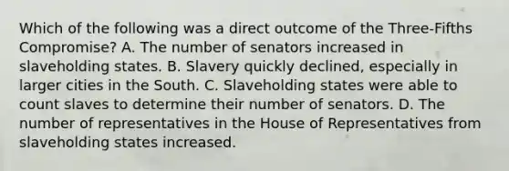 Which of the following was a direct outcome of the Three-Fifths Compromise? A. The number of senators increased in slaveholding states. B. Slavery quickly declined, especially in larger cities in the South. C. Slaveholding states were able to count slaves to determine their number of senators. D. The number of representatives in the House of Representatives from slaveholding states increased.