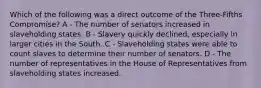 Which of the following was a direct outcome of the Three-Fifths Compromise? A - The number of senators increased in slaveholding states. B - Slavery quickly declined, especially in larger cities in the South. C - Slaveholding states were able to count slaves to determine their number of senators. D - The number of representatives in the House of Representatives from slaveholding states increased.