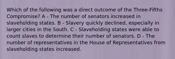 Which of the following was a direct outcome of the Three-Fifths Compromise? A - The number of senators increased in slaveholding states. B - Slavery quickly declined, especially in larger cities in the South. C - Slaveholding states were able to count slaves to determine their number of senators. D - The number of representatives in the House of Representatives from slaveholding states increased.