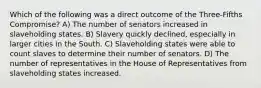 Which of the following was a direct outcome of the Three-Fifths Compromise? A) The number of senators increased in slaveholding states. B) Slavery quickly declined, especially in larger cities in the South. C) Slaveholding states were able to count slaves to determine their number of senators. D) The number of representatives in the House of Representatives from slaveholding states increased.