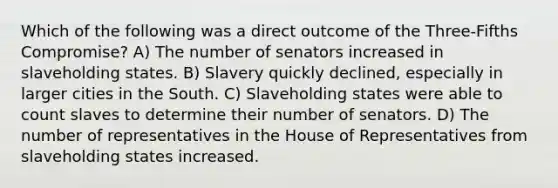 Which of the following was a direct outcome of the Three-Fifths Compromise? A) The number of senators increased in slaveholding states. B) Slavery quickly declined, especially in larger cities in the South. C) Slaveholding states were able to count slaves to determine their number of senators. D) The number of representatives in the House of Representatives from slaveholding states increased.