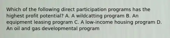 Which of the following direct participation programs has the highest profit potential? A. A wildcatting program B. An equipment leasing program C. A low-income housing program D. An oil and gas developmental program