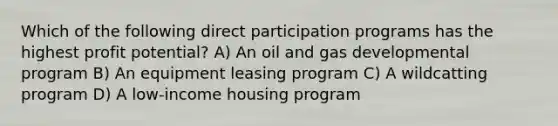 Which of the following direct participation programs has the highest profit potential? A) An oil and gas developmental program B) An equipment leasing program C) A wildcatting program D) A low-income housing program