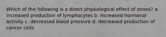 Which of the following is a direct physiological effect of stress? a. increased production of lymphocytes b. increased hormonal activity c. decreased blood pressure d. decreased production of cancer cells