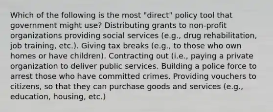 Which of the following is the most "direct" policy tool that government might use? Distributing grants to non-profit organizations providing social services (e.g., drug rehabilitation, job training, etc.). Giving tax breaks (e.g., to those who own homes or have children). Contracting out (i.e., paying a private organization to deliver public services. Building a police force to arrest those who have committed crimes. Providing vouchers to citizens, so that they can purchase goods and services (e.g., education, housing, etc.)