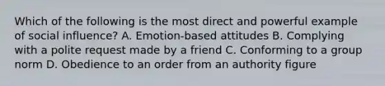 Which of the following is the most direct and powerful example of social influence? A. Emotion-based attitudes B. Complying with a polite request made by a friend C. Conforming to a group norm D. Obedience to an order from an authority figure