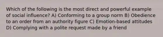 Which of the following is the most direct and powerful example of social influence? A) Conforming to a group norm B) Obedience to an order from an authority figure C) Emotion-based attitudes D) Complying with a polite request made by a friend