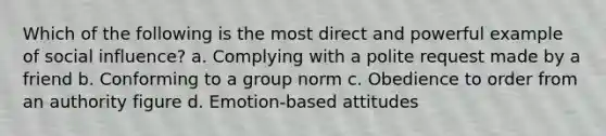 Which of the following is the most direct and powerful example of social influence? a. Complying with a polite request made by a friend b. Conforming to a group norm c. Obedience to order from an authority figure d. Emotion-based attitudes