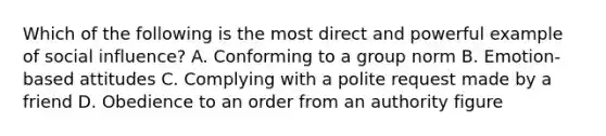 Which of the following is the most direct and powerful example of social influence? A. Conforming to a group norm B. Emotion-based attitudes C. Complying with a polite request made by a friend D. Obedience to an order from an authority figure