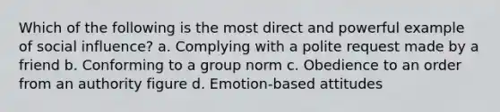 Which of the following is the most direct and powerful example of <a href='https://www.questionai.com/knowledge/kO4dMbNCii-social-influence' class='anchor-knowledge'>social influence</a>? a. Complying with a polite request made by a friend b. Conforming to a group norm c. Obedience to an order from an authority figure d. Emotion-based attitudes