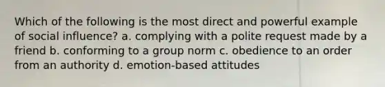 Which of the following is the most direct and powerful example of social influence? a. complying with a polite request made by a friend b. conforming to a group norm c. obedience to an order from an authority d. emotion-based attitudes