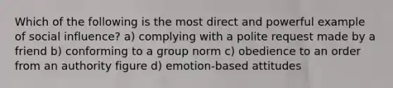 Which of the following is the most direct and powerful example of social influence? a) complying with a polite request made by a friend b) conforming to a group norm c) obedience to an order from an authority figure d) emotion-based attitudes