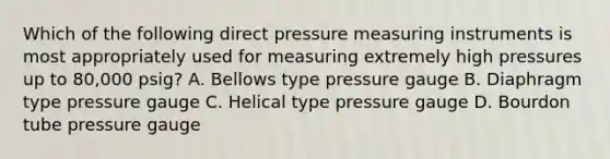 Which of the following direct pressure measuring instruments is most appropriately used for measuring extremely high pressures up to 80,000 psig? A. Bellows type pressure gauge B. Diaphragm type pressure gauge C. Helical type pressure gauge D. Bourdon tube pressure gauge