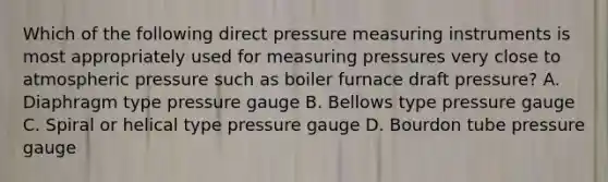 Which of the following direct pressure measuring instruments is most appropriately used for measuring pressures very close to atmospheric pressure such as boiler furnace draft pressure? A. Diaphragm type pressure gauge B. Bellows type pressure gauge C. Spiral or helical type pressure gauge D. Bourdon tube pressure gauge