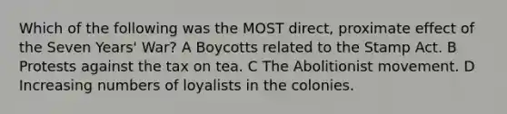 Which of the following was the MOST direct, proximate effect of the Seven Years' War? A Boycotts related to the Stamp Act. B Protests against the tax on tea. C The Abolitionist movement. D Increasing numbers of loyalists in the colonies.