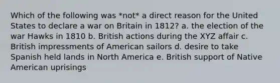 Which of the following was *not* a direct reason for the United States to declare a war on Britain in 1812? a. the election of the war Hawks in 1810 b. British actions during the XYZ affair c. British impressments of American sailors d. desire to take Spanish held lands in North America e. British support of Native American uprisings