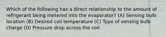 Which of the following has a direct relationship to the amount of refrigerant being metered into the evaporator? (A) Sensing bulb location (B) Desired coil temperature (C) Type of sensing bulb charge (D) Pressure drop across the coil