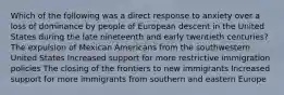 Which of the following was a direct response to anxiety over a loss of dominance by people of European descent in the United States during the late nineteenth and early twentieth centuries? The expulsion of Mexican Americans from the southwestern United States Increased support for more restrictive immigration policies The closing of the frontiers to new immigrants Increased support for more immigrants from southern and eastern Europe