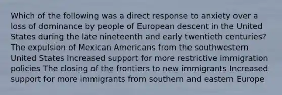 Which of the following was a direct response to anxiety over a loss of dominance by people of European descent in the United States during the late nineteenth and early twentieth centuries? The expulsion of Mexican Americans from the southwestern United States Increased support for more restrictive immigration policies The closing of the frontiers to new immigrants Increased support for more immigrants from southern and eastern Europe