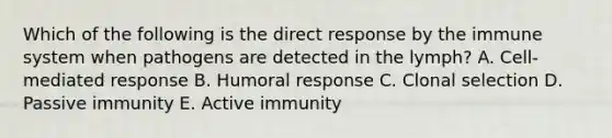 Which of the following is the direct response by the immune system when pathogens are detected in the lymph? A. Cell-mediated response B. Humoral response C. Clonal selection D. Passive immunity E. Active immunity