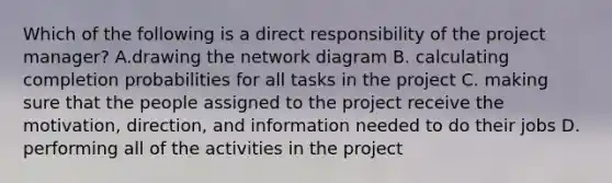 Which of the following is a direct responsibility of the project​ manager? A.drawing the network diagram B. calculating completion probabilities for all tasks in the project C. making sure that the people assigned to the project receive the​ motivation, direction, and information needed to do their jobs D. performing all of the activities in the project