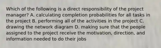 Which of the following is a direct responsibility of the project​ manager? A. calculating completion probabilities for all tasks in the project B. performing all of the activities in the project C. drawing the network diagram D. making sure that the people assigned to the project receive the​ motivation, direction, and information needed to do their jobs