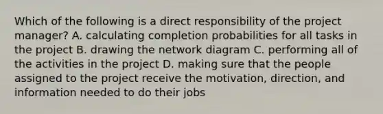 Which of the following is a direct responsibility of the project​ manager? A. calculating completion probabilities for all tasks in the project B. drawing the network diagram C. performing all of the activities in the project D. making sure that the people assigned to the project receive the​ motivation, direction, and information needed to do their jobs