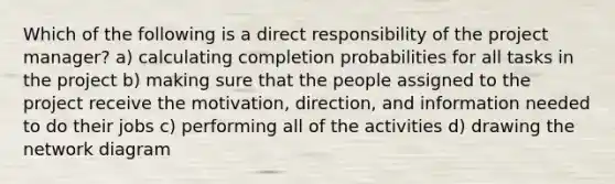 Which of the following is a direct responsibility of the project manager? a) calculating completion probabilities for all tasks in the project b) making sure that the people assigned to the project receive the motivation, direction, and information needed to do their jobs c) performing all of the activities d) drawing the network diagram