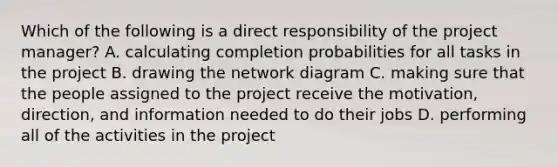 Which of the following is a direct responsibility of the project​ manager? A. calculating completion probabilities for all tasks in the project B. drawing the network diagram C. making sure that the people assigned to the project receive the​ motivation, direction, and information needed to do their jobs D. performing all of the activities in the project