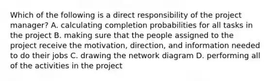 Which of the following is a direct responsibility of the project​ manager? A. calculating completion probabilities for all tasks in the project B. making sure that the people assigned to the project receive the​ motivation, direction, and information needed to do their jobs C. drawing the network diagram D. performing all of the activities in the project