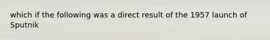 which if the following was a direct result of the 1957 launch of Sputnik