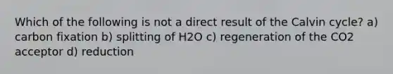 Which of the following is not a direct result of the Calvin cycle? a) carbon fixation b) splitting of H2O c) regeneration of the CO2 acceptor d) reduction