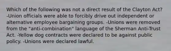 Which of the following was not a direct result of the Clayton Act? -Union officials were able to forcibly drive out independent or alternative employee bargaining groups. -Unions were removed from the "anti-combination" language of the Sherman Anti-Trust Act. -Yellow dog contracts were declared to be against public policy. -Unions were declared lawful.