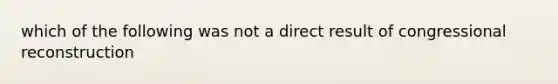 which of the following was not a direct result of congressional reconstruction