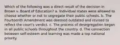 Which of the following was a direct result of the decision in Brown v. Board of Education? a. Individual states were allowed to choose whether or not to segregate their public schools. b. The Fourteenth Amendment was deemed outdated and revised to reflect the court's verdict. c. The process of desegregation began in all public schools throughout the country. d. The connection between self-esteem and learning was made a top national priority.