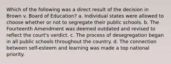 Which of the following was a direct result of the decision in Brown v. Board of Education? a. Individual states were allowed to choose whether or not to segregate their public schools. b. The Fourteenth Amendment was deemed outdated and revised to reflect the court's verdict. c. The process of desegregation began in all public schools throughout the country. d. The connection between self-esteem and learning was made a top national priority.